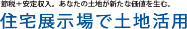 節税＋安定収入。あなたの土地が新たな価値を生む。住宅展示場で土地活用